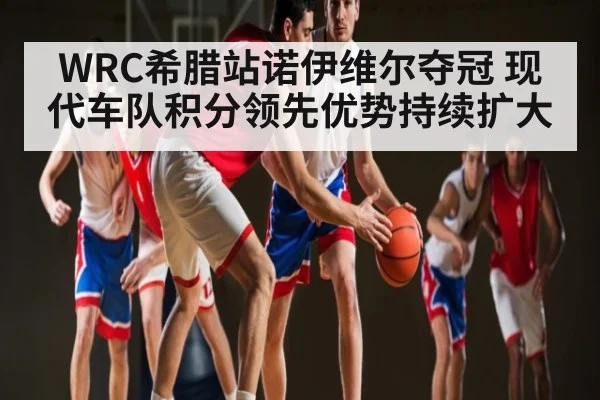 WRC希腊站诺伊维尔夺冠 现代车队积分领先优势持续扩大